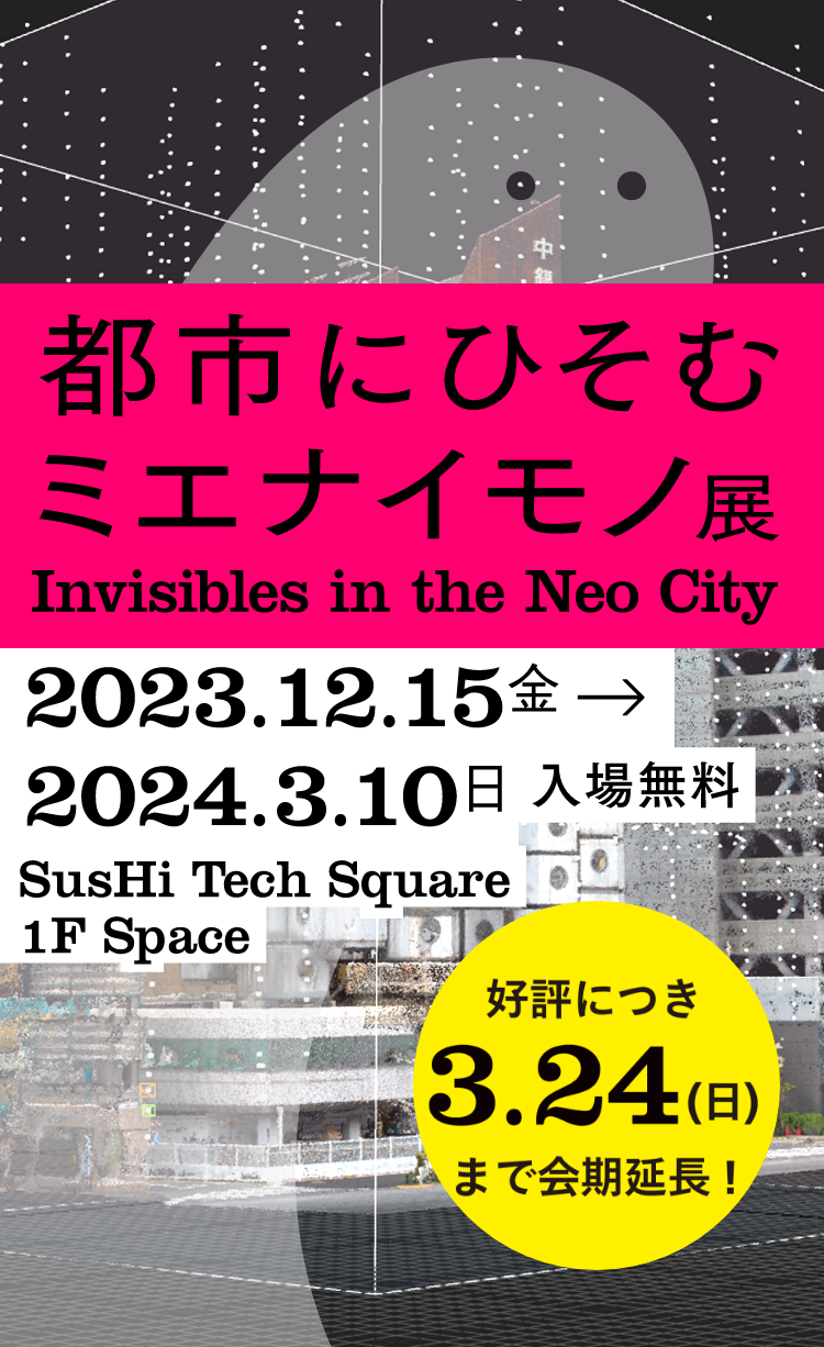 都市にひそむミエナイモノ展 好評につき、3/24（日）まで会期延長 SusHi Tech Square 1F Space